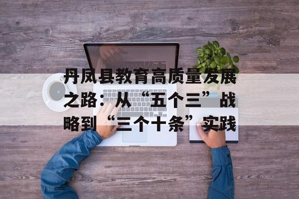 丹凤县教育高质量发展之路：从“五个三”战略到“三个十条”实践-第1张图片-