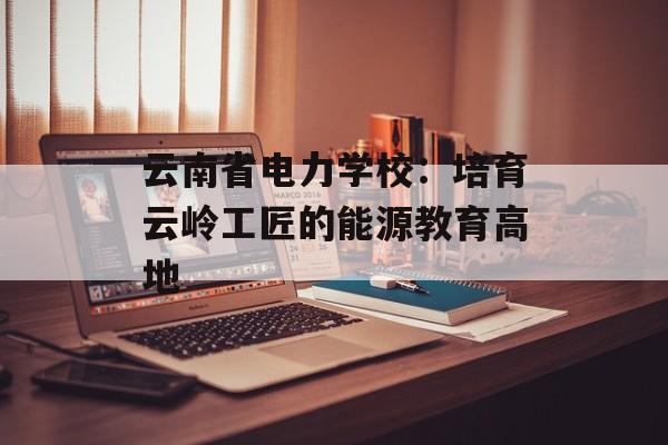 云南省电力学校:培育云岭工匠的能源教育高地-第1张图片- 云南省电力学校:培育云岭工匠的能源教育高地-第1张图片-