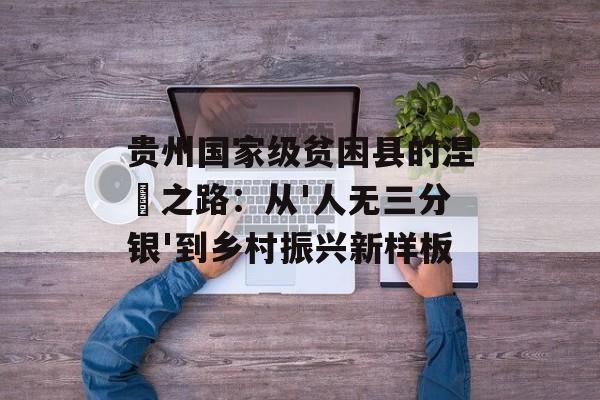 贵州国家级贫困县的涅槃之路：从'人无三分银'到乡村振兴新样板-第1张图片-