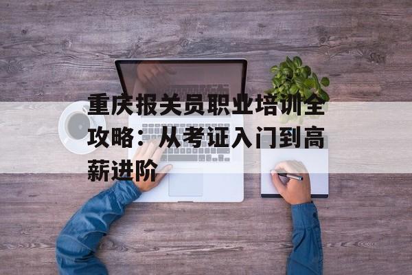 重庆报关员职业培训全攻略：从考证入门到高薪进阶-第1张图片-