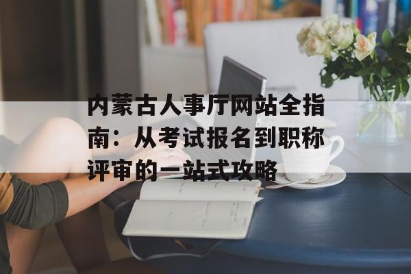 内蒙古人事厅网站全指南：从考试报名到职称评审的一站式攻略-第1张图片-