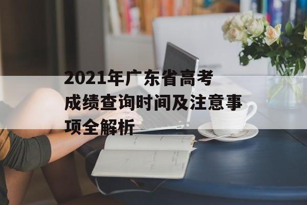2021年广东省高考成绩查询时间及注意事项全解析-第1张图片-