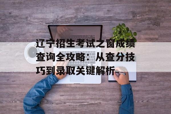 辽宁招生考试之窗成绩查询全攻略：从查分技巧到录取关键解析-第1张图片-