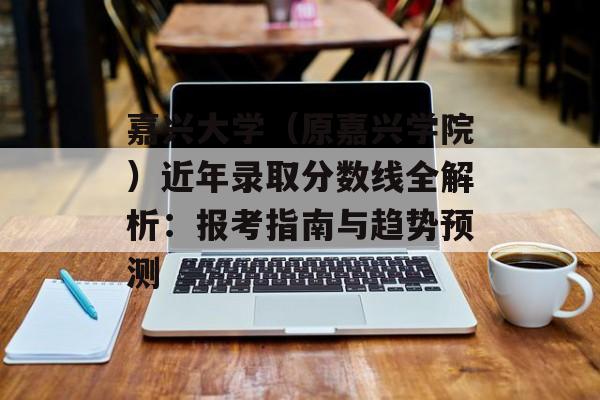 嘉兴大学（原嘉兴学院）近年录取分数线全解析：报考指南与趋势预测-第1张图片-
