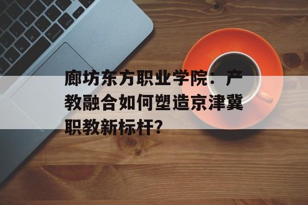 廊坊东方职业学院：产教融合如何塑造京津冀职教新标杆？-第1张图片-