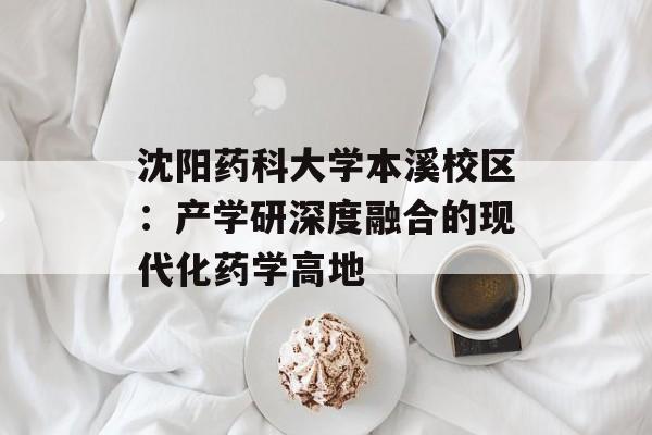 沈阳药科大学本溪校区：产学研深度融合的现代化药学高地-第1张图片-