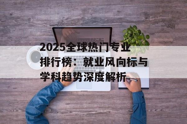 2025全球热门专业排行榜：就业风向标与学科趋势深度解析-第1张图片-
