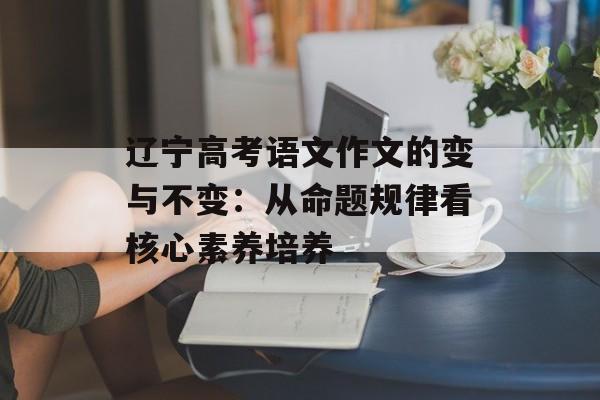 辽宁高考语文作文的变与不变：从命题规律看核心素养培养-第1张图片-