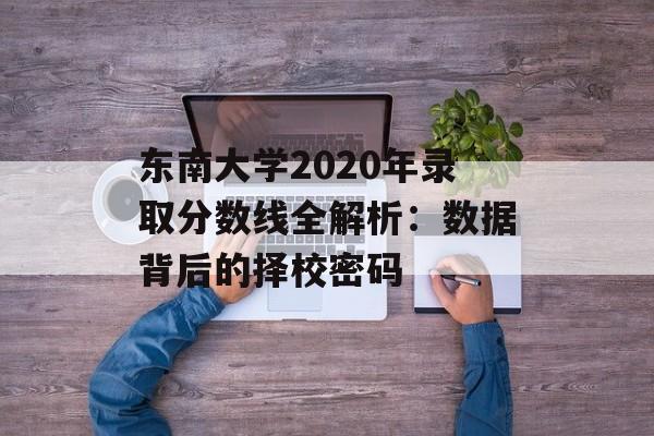 东南大学2020年录取分数线全解析：数据背后的择校密码-第1张图片-
