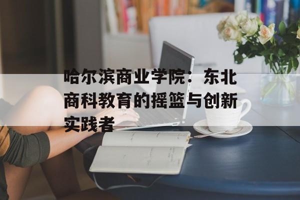 哈尔滨商业学院：东北商科教育的摇篮与创新实践者-第1张图片-