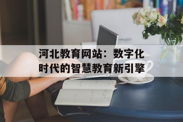 河北教育网站：数字化时代的智慧教育新引擎-第1张图片-