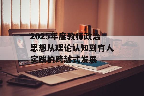 2025年度教师政治思想从理论认知到育人实践的跨越式发展-第1张图片-