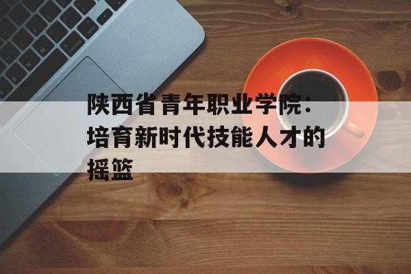 陕西省青年职业学院：培育新时代技能人才的摇篮-第1张图片-