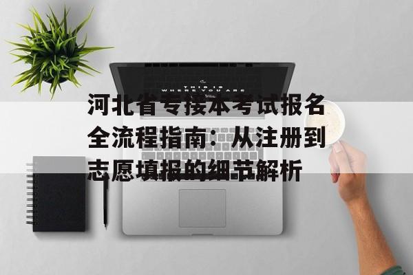河北省专接本考试报名全流程指南：从注册到志愿填报的细节解析-第1张图片-