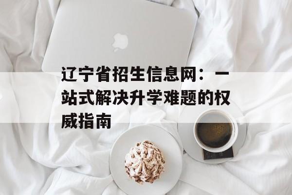 辽宁省招生信息网:一站式解决升学难题的权威指南-第1张图片- 辽宁省招生信息网:一站式解决升学难题的权威指南-第1张图片-