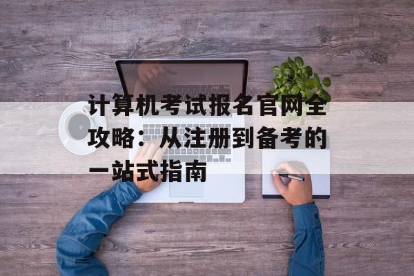 计算机考试报名官网全攻略：从注册到备考的一站式指南-第1张图片-