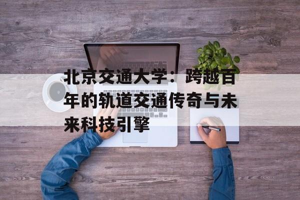 北京交通大学：跨越百年的轨道交通传奇与未来科技引擎-第1张图片-