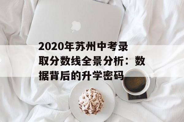2020年苏州中考录取分数线全景分析：数据背后的升学密码-第1张图片-