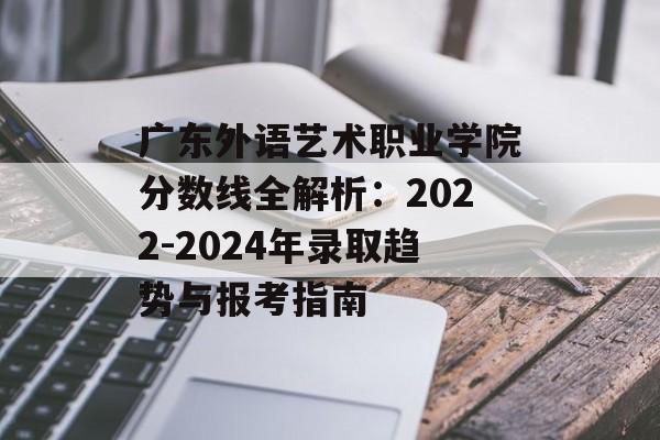 广东外语艺术职业学院分数线全解析：2022-2024年录取趋势与报考指南-第1张图片-