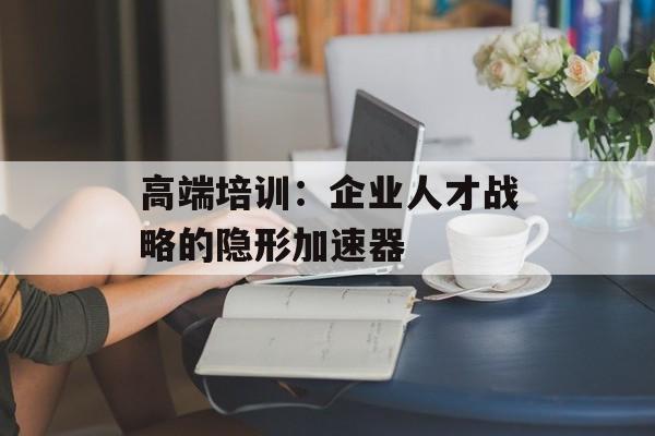 高端培训：企业人才战略的隐形加速器-第1张图片-