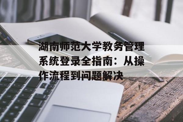 湖南师范大学教务管理系统登录全指南：从操作流程到问题解决-第1张图片-