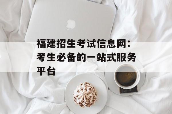 福建招生考试信息网：考生必备的一站式服务平台-第1张图片-