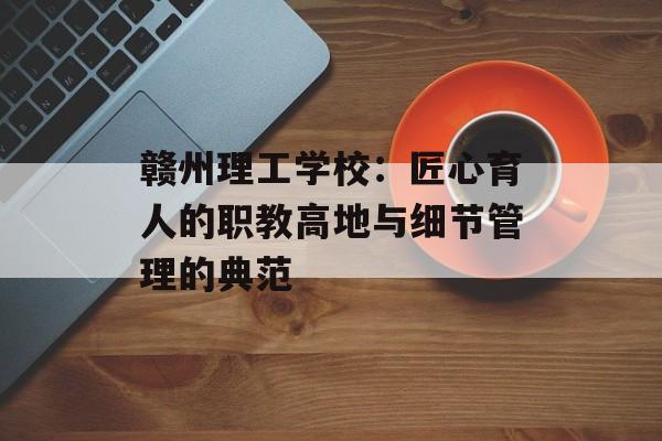 赣州理工学校：匠心育人的职教高地与细节管理的典范-第1张图片-