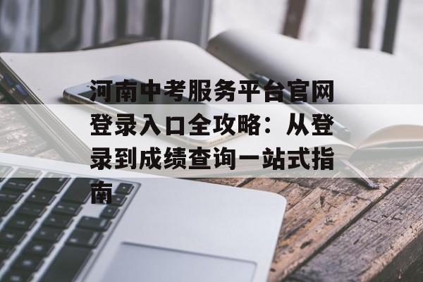 河南中考服务平台官网登录入口全攻略：从登录到成绩查询一站式指南-第1张图片-