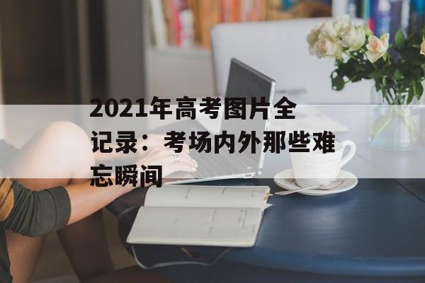 2021年高考图片全记录：考场内外那些难忘瞬间-第1张图片-