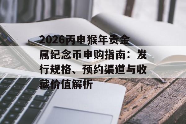 2026丙申猴年贵金属纪念币申购指南：发行规格、预约渠道与收藏价值解析-第1张图片-