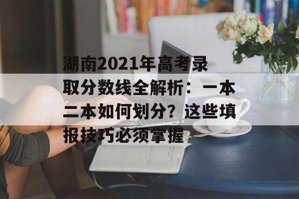 湖南2021年高考录取分数线全解析：一本二本如何划分？这些填报技巧必须掌握-第1张图片-