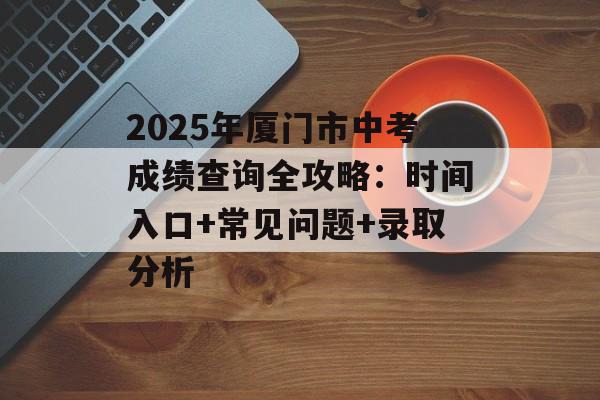 2025年厦门市中考成绩查询全攻略：时间入口+常见问题+录取分析-第1张图片-