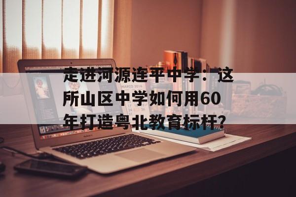 走进河源连平中学：这所山区中学如何用60年打造粤北教育标杆？-第1张图片-