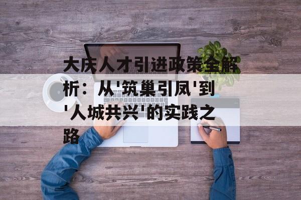 大庆人才引进政策全解析：从'筑巢引凤'到'人城共兴'的实践之路-第1张图片-