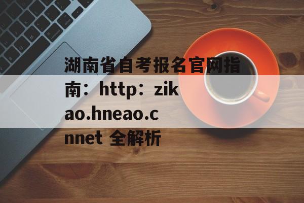 湖南省自考报名官网指南：http：zikao.hneao.cnnet 全解析-第1张图片-