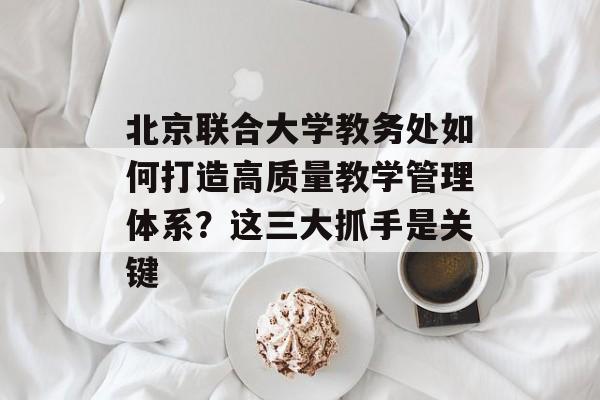 北京联合大学教务处如何打造高质量教学管理体系？这三大抓手是关键-第1张图片-