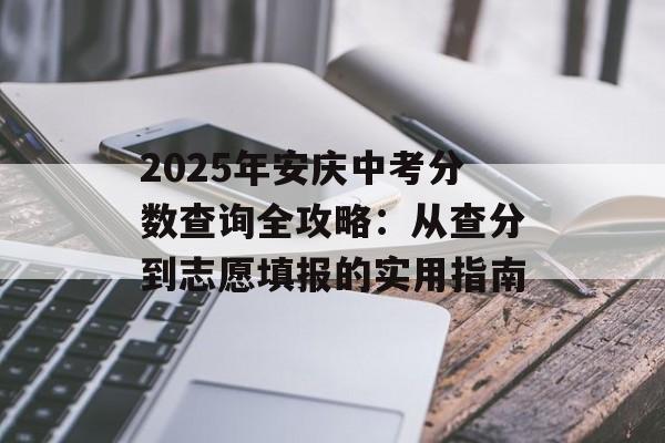 2025年安庆中考分数查询全攻略：从查分到志愿填报的实用指南-第1张图片-