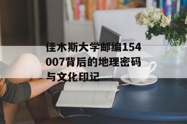 佳木斯大学邮编154007背后的地理密码与文化印记-第1张图片-
