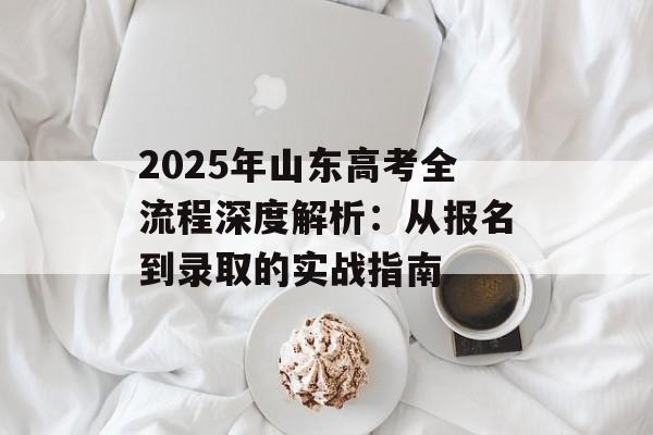 2025年山东高考全流程深度解析：从报名到录取的实战指南-第1张图片-