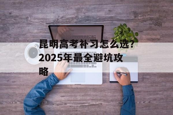 昆明高考补习怎么选？2025年最全避坑攻略-第1张图片-