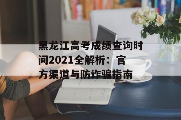 黑龙江高考成绩查询时间2021全解析：官方渠道与防诈骗指南-第1张图片-