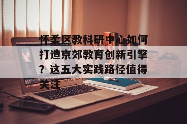 怀柔区教科研中心如何打造京郊教育创新引擎？这五大实践路径值得关注-第1张图片-