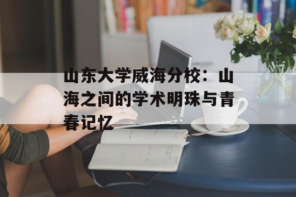 山东大学威海分校：山海之间的学术明珠与青春记忆-第1张图片-