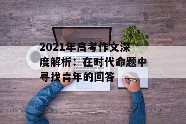 2021年高考作文深度解析：在时代命题中寻找青年的回答-第1张图片-