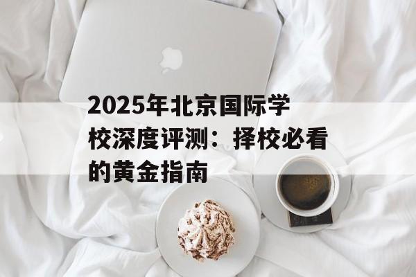 2025年北京国际学校深度评测：择校必看的黄金指南-第1张图片-