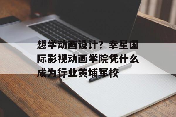 想学动画设计？幸星国际影视动画学院凭什么成为行业黄埔军校-第1张图片-