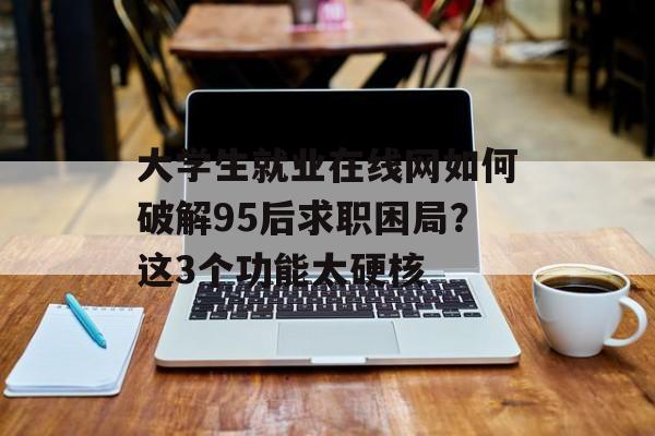 大学生就业在线网如何破解95后求职困局？这3个功能太硬核-第1张图片-