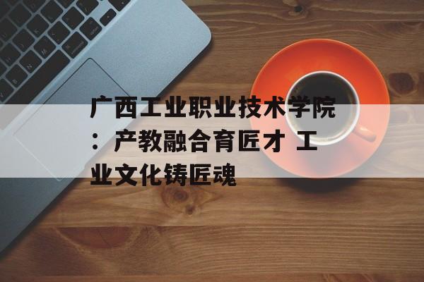 广西工业职业技术学院：产教融合育匠才 工业文化铸匠魂-第1张图片-