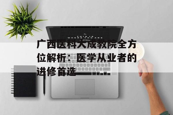 广西医科大成教院全方位解析：医学从业者的进修首选-第1张图片-