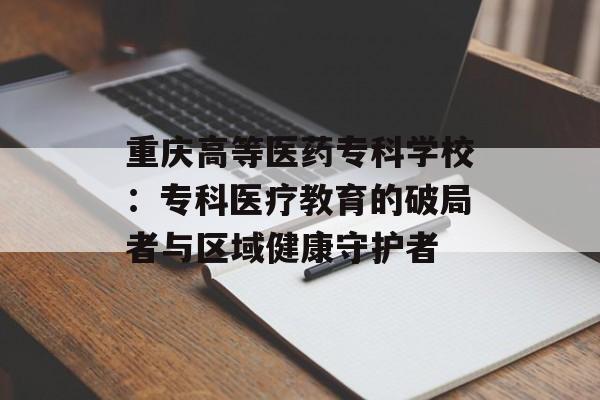 重庆高等医药专科学校：专科医疗教育的破局者与区域健康守护者-第1张图片-